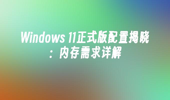 Windows 11正式版配置揭晓：内存需求详解