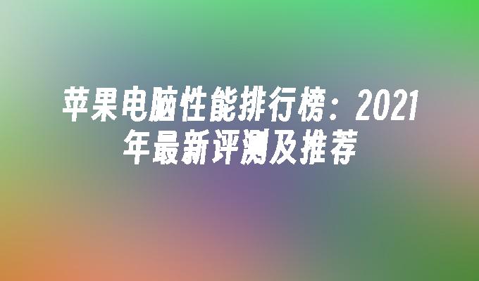 苹果电脑性能排行榜：2021年最新评测及推荐