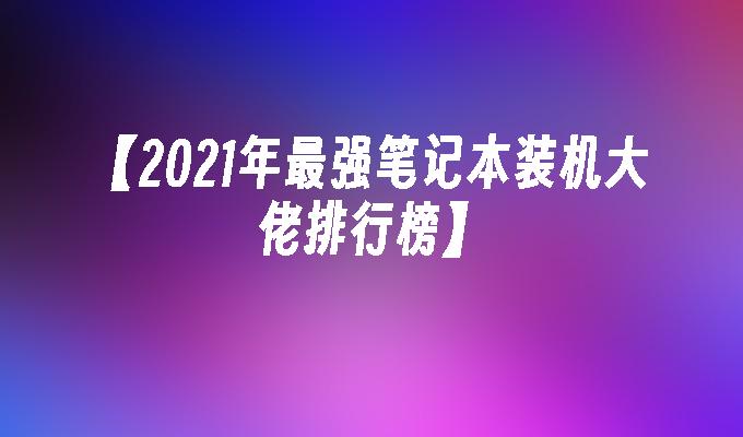 【2021年最强笔记本装机大佬排行榜】