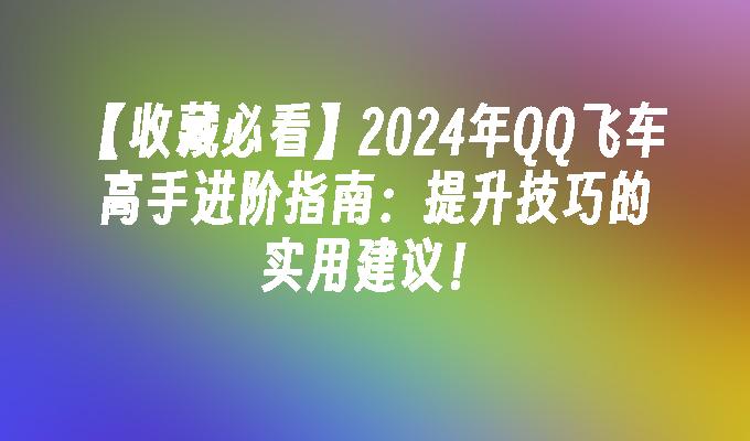 【收藏必看】2024年QQ飞车高手进阶指南：提升技巧的实用建议！