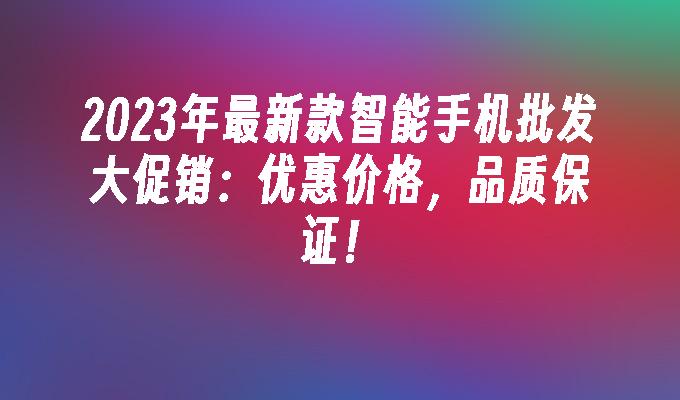 2023年最新款智能手机批发大促销：优惠价格，品质保证！