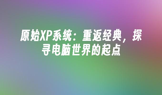 原始XP系统：重返经典，探寻电脑世界的起点