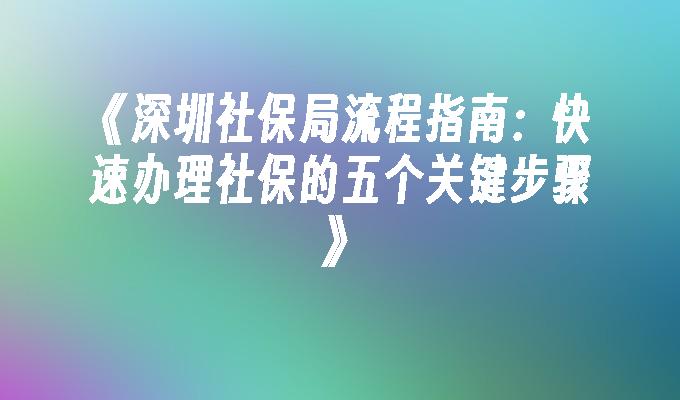 《深圳社保局流程指南：快速办理社保的五个关键步骤》