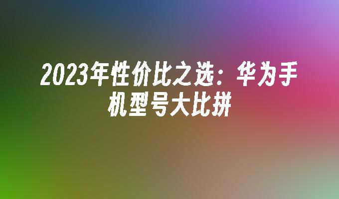 2023年性价比之选：华为手机型号大比拼