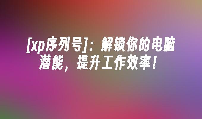 [xp序列号]：解锁你的电脑潜能，提升工作效率！