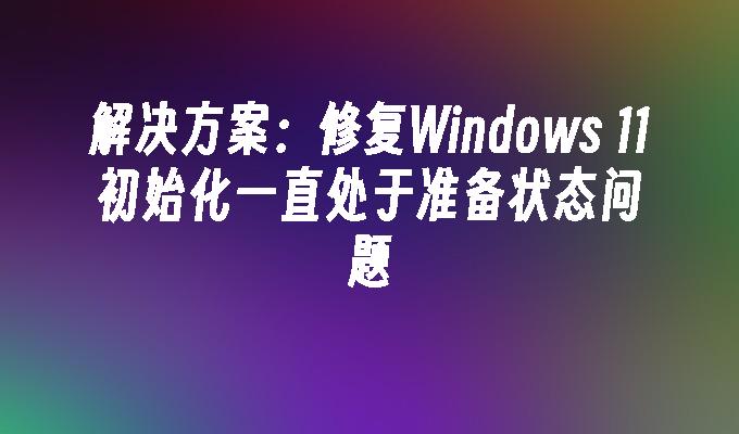 解决方案：修复Windows 11初始化一直处于准备状态问题