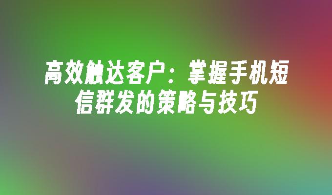 高效触达客户：掌握手机短信群发的策略与技巧