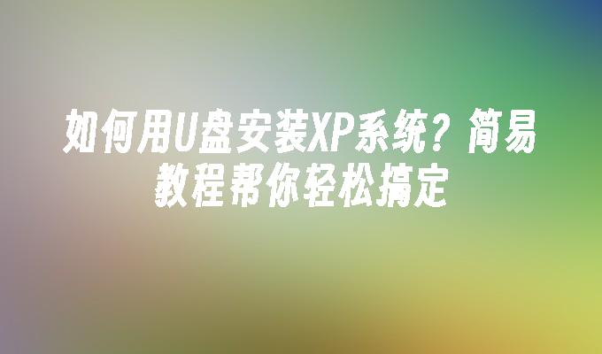 如何用U盘安装XP系统？简易教程帮你轻松搞定