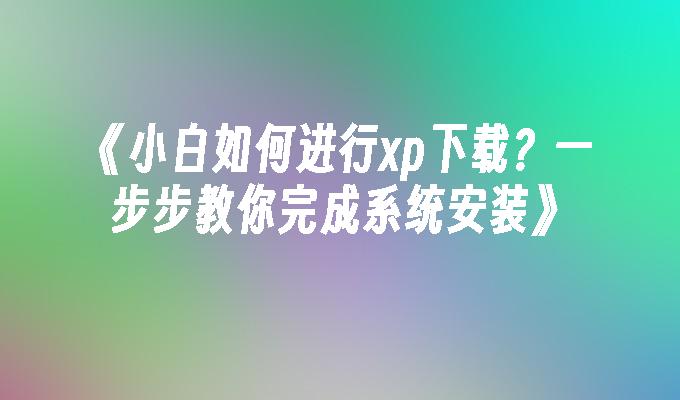 《小白如何进行xp下载？一步步教你完成系统安装》