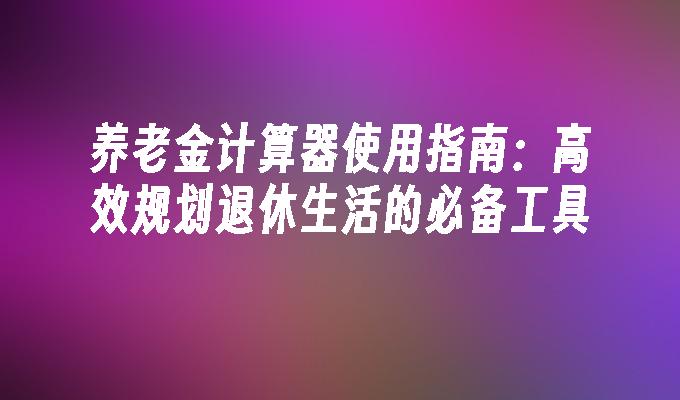 养老金计算器使用指南：高效规划退休生活的必备工具