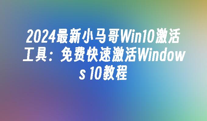 2024最新小马哥Win10激活工具：免费快速激活Windows 10教程