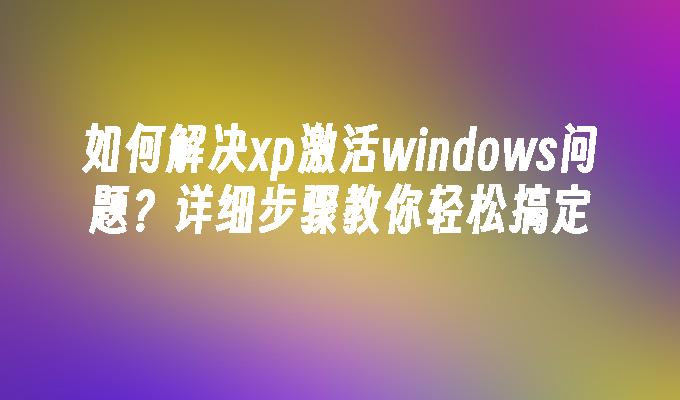 如何解决xp激活windows问题？详细步骤教你轻松搞定