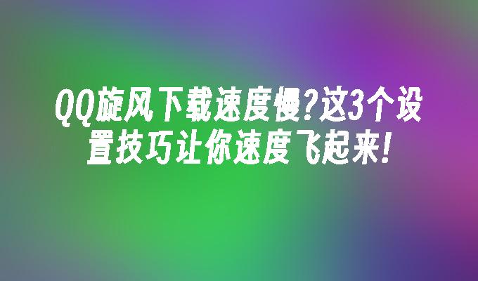 QQ旋风下载速度慢?这3个设置技巧让你速度飞起来!