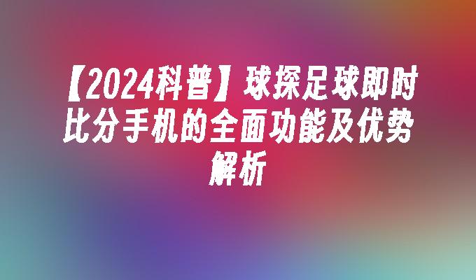 【2024科普】球探足球即时比分手机的全面功能及优势解析