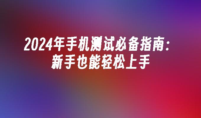 2024年手机测试必备指南：新手也能轻松上手