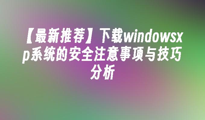 【最新推荐】下载windowsxp系统的安全注意事项与技巧分析