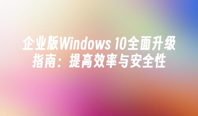 企业版Windows 10全面升级指南：提高效率与安全性