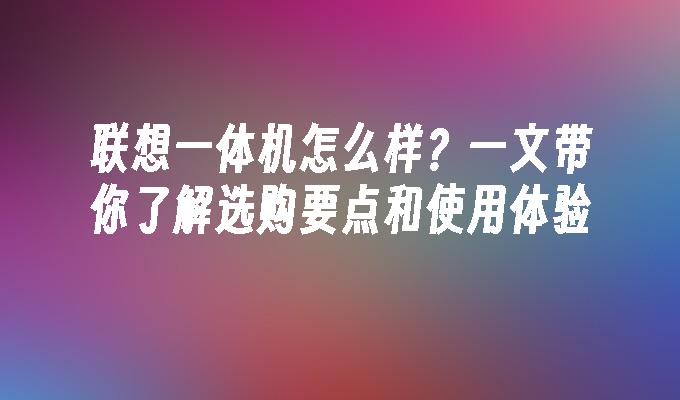 联想一体机怎么样？一文带你了解选购要点和使用体验