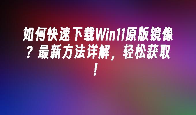 如何快速下载Win11原版镜像？最新方法详解，轻松获取！