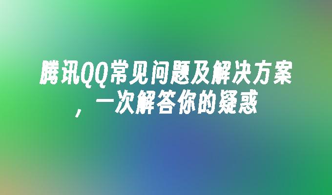 腾讯QQ常见问题及解决方案，一次解答你的疑惑