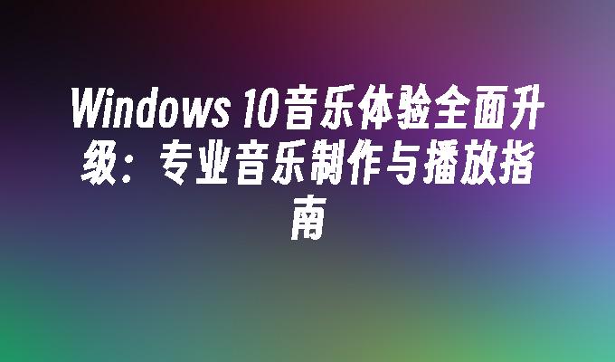 Windows 10音乐体验全面升级：专业音乐制作与播放指南