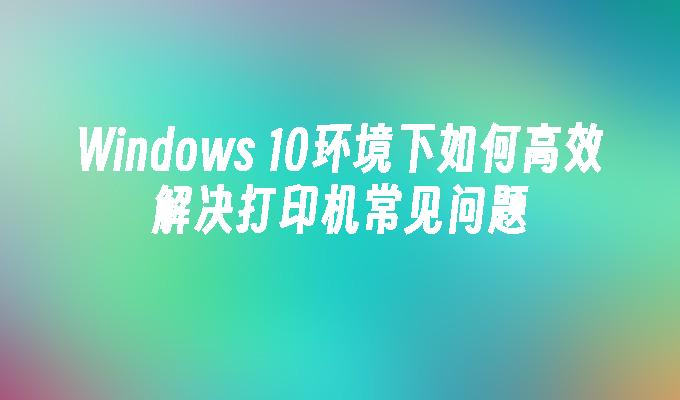 Windows 10环境下如何高效解决打印机常见问题