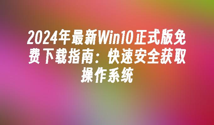 2024年最新Win10正式版免费下载指南：快速安全获取操作系统