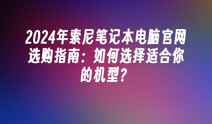 2024年索尼笔记本电脑官网选购指南：如何选择适合你的机型？