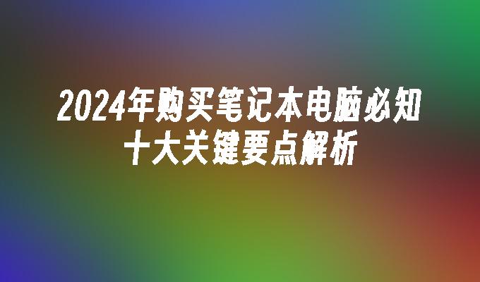 2024年购买笔记本电脑必知十大关键要点解析