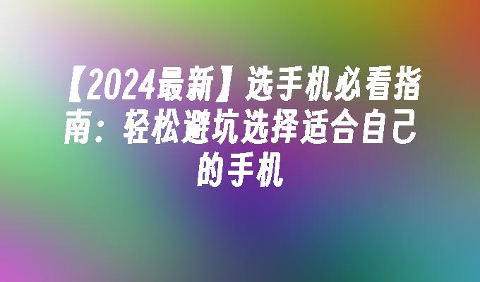 【2024最新】选手机必看指南：轻松避坑选择适合自己的手机