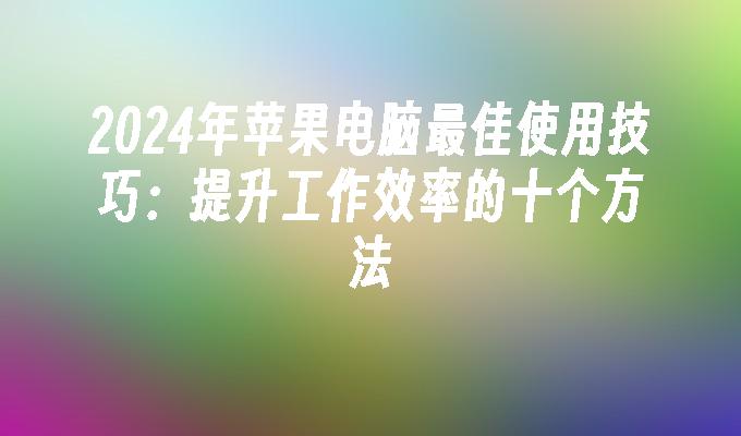 2024年苹果电脑最佳使用技巧：提升工作效率的十个方法