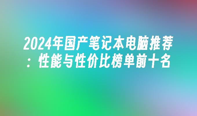 2024年国产笔记本电脑推荐：性能与性价比榜单前十名