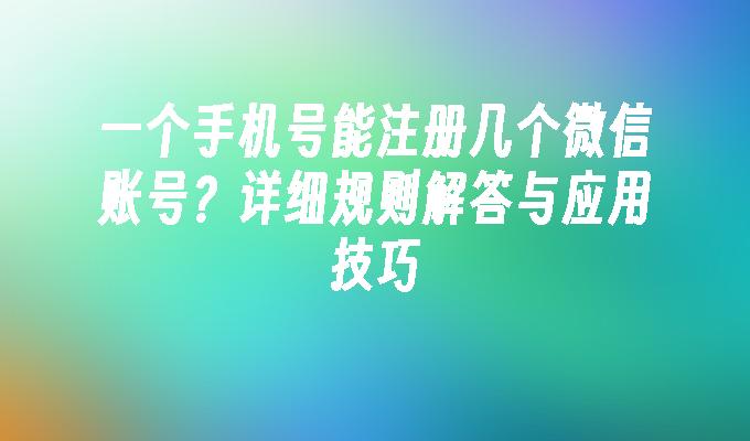 一个手机号能注册几个微信账号？详细规则解答与应用技巧