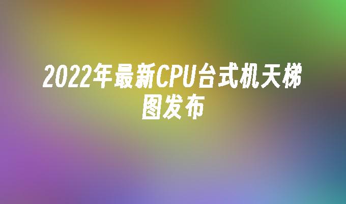 2022年最新CPU台式机天梯图发布