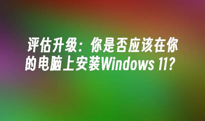 评估升级：你是否应该在你的电脑上安装Windows 11？