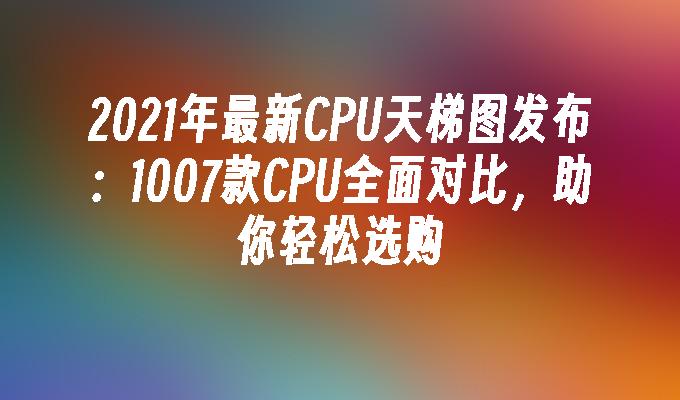 2021年最新CPU天梯图发布：1007款CPU全面对比，助你轻松选购