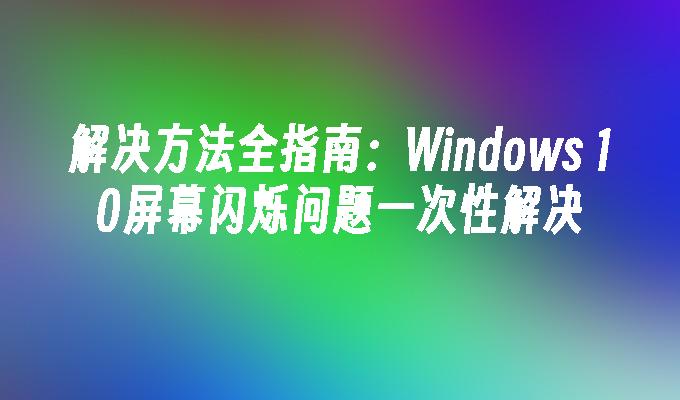 解决方法全指南：Windows 10屏幕闪烁问题一次性解决