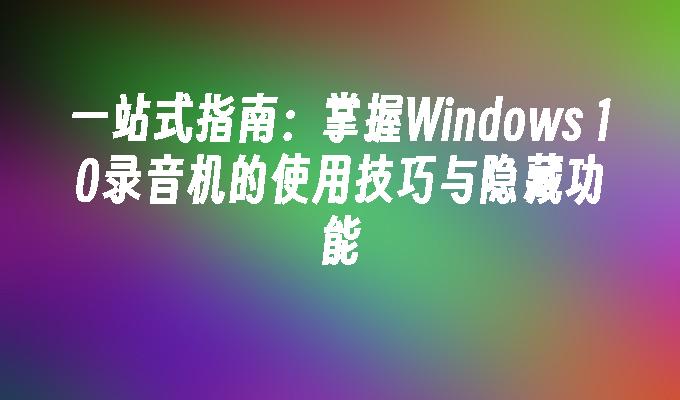 一站式指南：掌握Windows 10录音机的使用技巧与隐藏功能