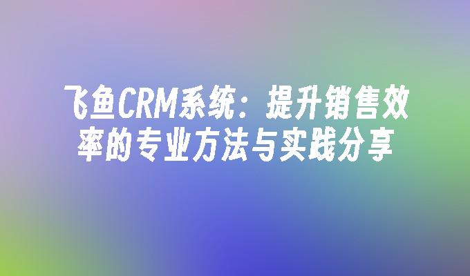 飞鱼CRM系统：提升销售效率的专业方法与实践分享