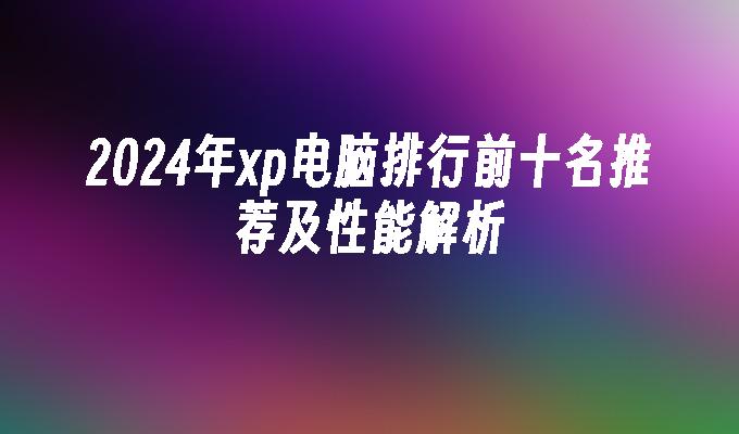 2024年xp电脑排行前十名推荐及性能解析