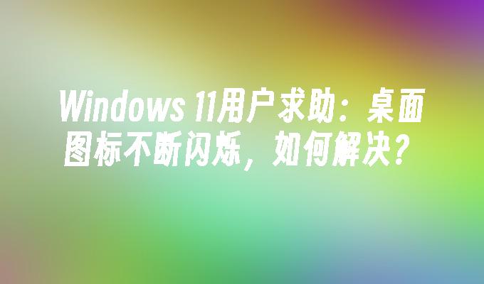 Windows 11用户求助：桌面图标不断闪烁，如何解决？