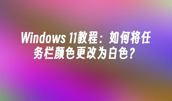 Windows 11教程：如何将任务栏颜色更改为白色？