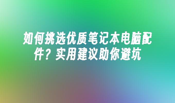 如何挑选优质笔记本电脑配件？实用建议助你避坑