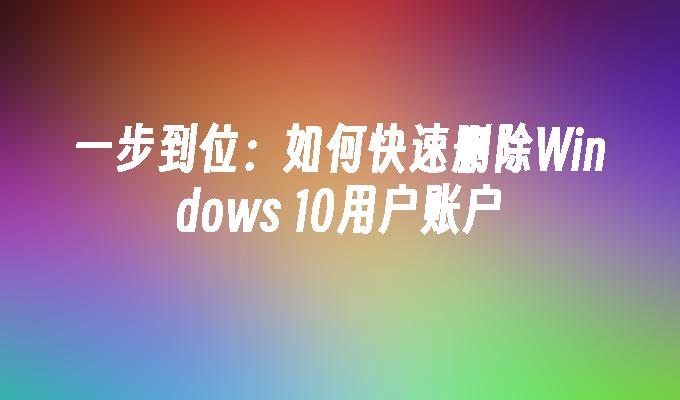 一步到位：如何快速删除Windows 10用户账户