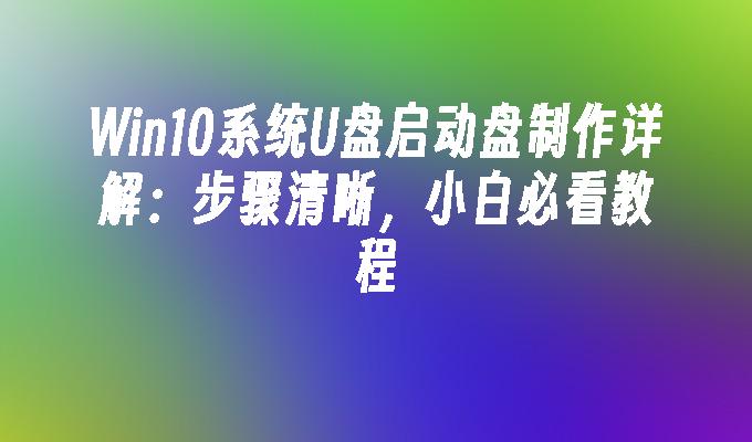 Win10系统U盘启动盘制作详解：步骤清晰，小白必看教程