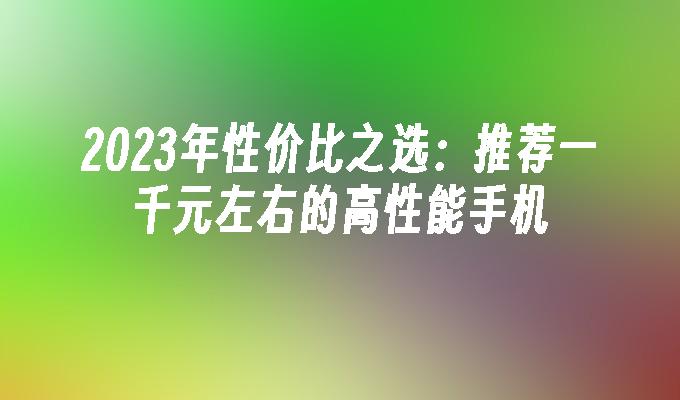 2023年性价比之选：推荐一千元左右的高性能手机