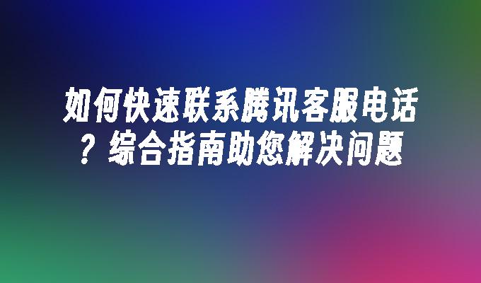 如何快速联系腾讯客服电话？综合指南助您解决问题