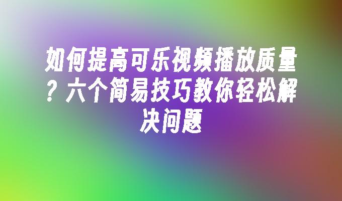 如何提高可乐视频播放质量？六个简易技巧教你轻松解决问题