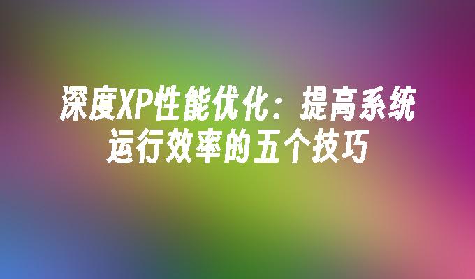 深度XP性能优化：提高系统运行效率的五个技巧