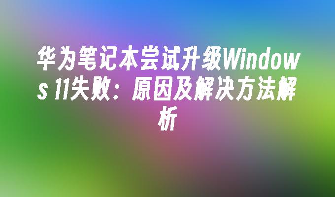 华为笔记本尝试升级Windows 11失败：原因及解决方法解析